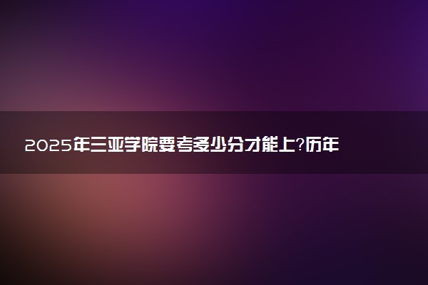 2025年三亚学院要考多少分才能上？历年录取分数线及报考指南（含预测）