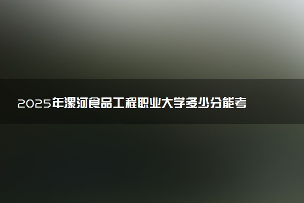 2025年漯河食品工程职业大学多少分能考上 最低分及位次