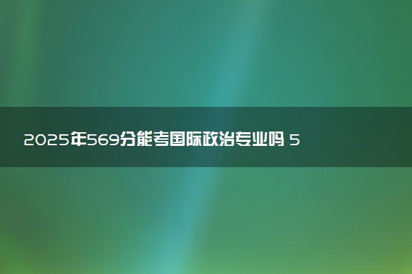 2025年569分能考国际政治专业吗 569分国际政治专业大学推荐