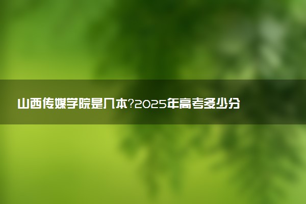 山西传媒学院是几本？2025年高考多少分能上及报考建议