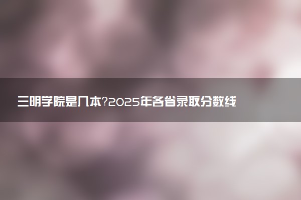 三明学院是几本？2025年各省录取分数线预测及报考建议