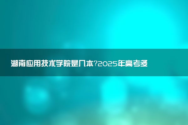 湖南应用技术学院是几本？2025年高考多少分能上及报考建议
