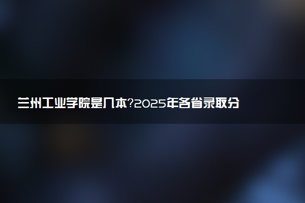 兰州工业学院是几本？2025年各省录取分数线预测及报考建议