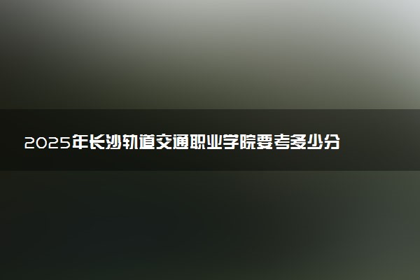 2025年长沙轨道交通职业学院要考多少分才能上？历年录取分数线及报考指南（含预测）