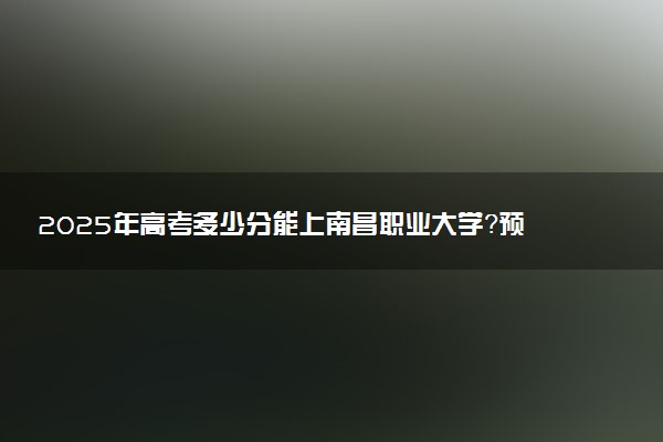 2025年高考多少分能上南昌职业大学？预测各省份录取分数线（附2024年数据及报考指南）