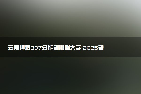 云南理科397分能考哪些大学 2025考生稳上的大学名单