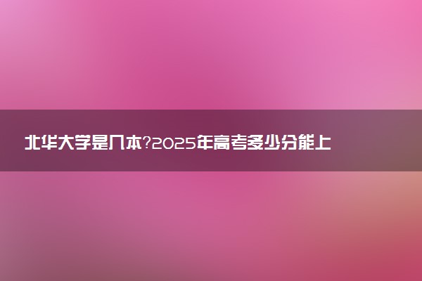 北华大学是几本？2025年高考多少分能上及报考建议