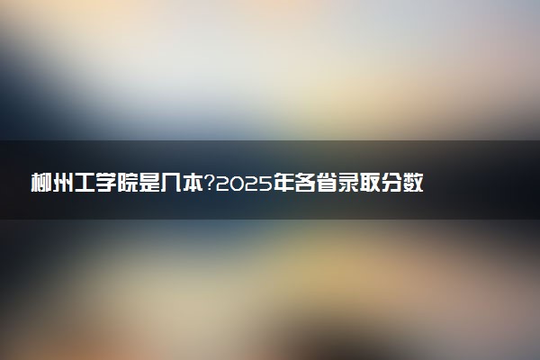 柳州工学院是几本？2025年各省录取分数线预测及报考建议