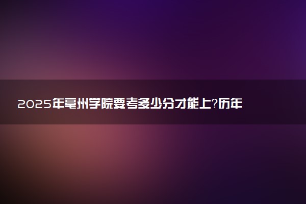2025年亳州学院要考多少分才能上？历年录取分数线及报考指南（含预测）