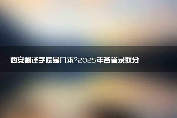 西安翻译学院是几本？2025年各省录取分数线预测及报考建议