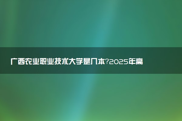 广西农业职业技术大学是几本？2025年高考多少分能上及报考建议
