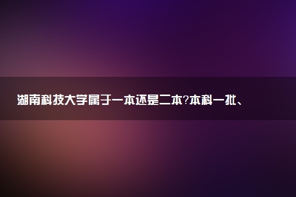 湖南科技大学属于一本还是二本？本科一批、二批的区别及报考建议