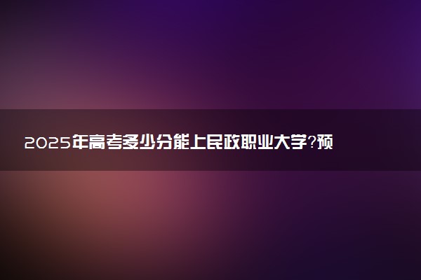 2025年高考多少分能上民政职业大学？预测各省份录取分数线（附2024年数据及报考指南）