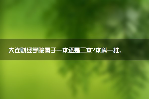 大连财经学院属于一本还是二本？本科一批、二批的区别及报考建议