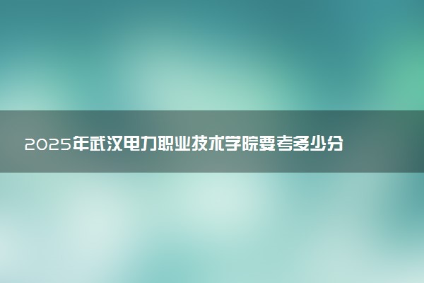 2025年武汉电力职业技术学院要考多少分才能上？历年录取分数线及报考指南（含预测）