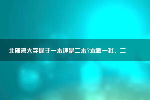 北部湾大学属于一本还是二本？本科一批、二批的区别及报考建议