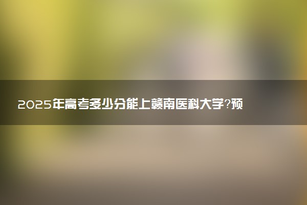 2025年高考多少分能上赣南医科大学？预测各省份录取分数线（附2024年数据及报考指南）
