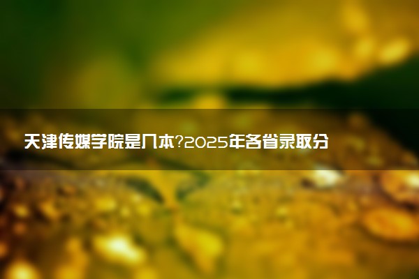 天津传媒学院是几本？2025年各省录取分数线预测及报考建议