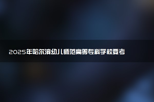 2025年哈尔滨幼儿师范高等专科学校要考多少分才能上？历年录取分数线及报考指南（含预测）