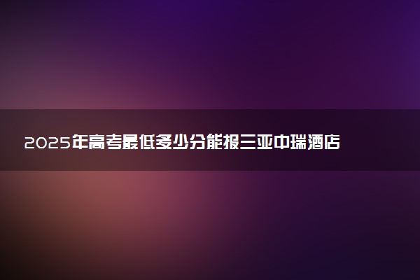 2025年高考最低多少分能报三亚中瑞酒店管理职业学院？附三亚中瑞酒店管理职业学院历年录取分数线及位次