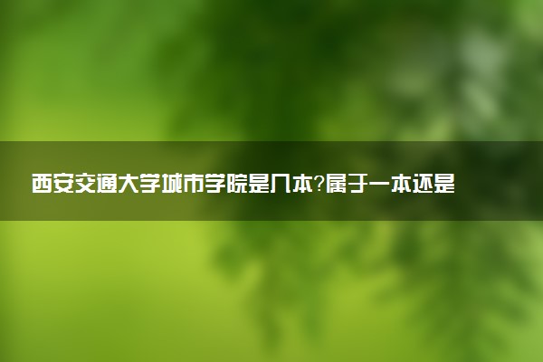 西安交通大学城市学院是几本？属于一本还是二本？2025年分数线预测及报考建议