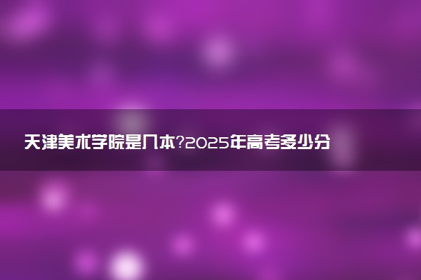 天津美术学院是几本？2025年高考多少分能上及报考建议