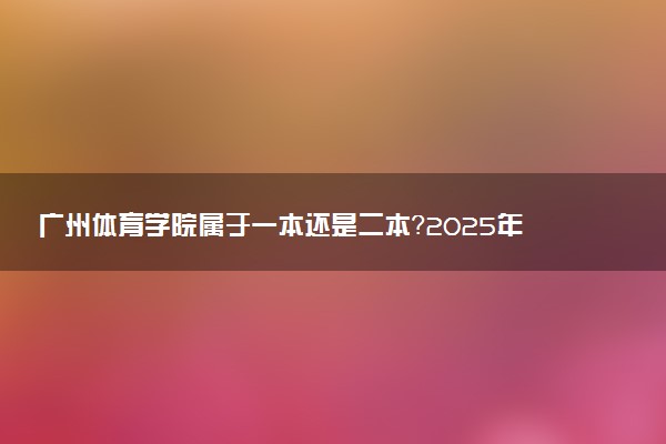广州体育学院属于一本还是二本？2025年报考建议及分数线预测