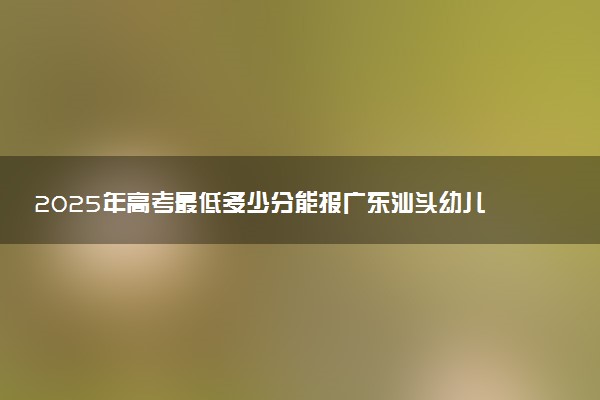 2025年高考最低多少分能报广东汕头幼儿师范高等专科学校？附广东汕头幼儿师范高等专科学校历年录取分数线及位次