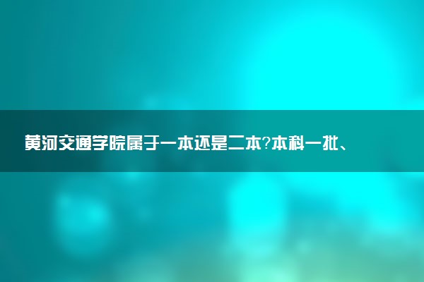 黄河交通学院属于一本还是二本？本科一批、二批的区别及报考建议