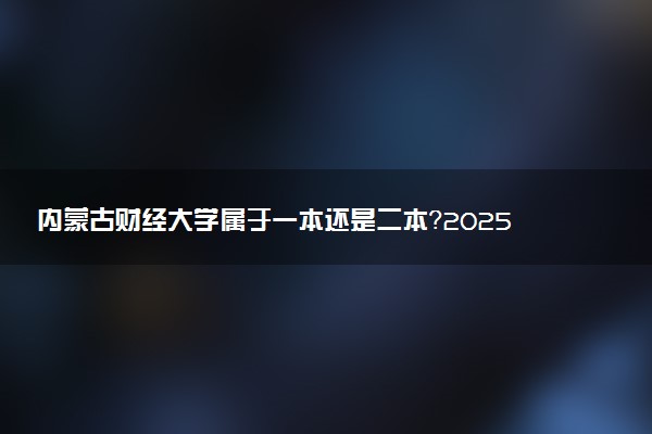 内蒙古财经大学属于一本还是二本？2025年报考建议及分数线预测