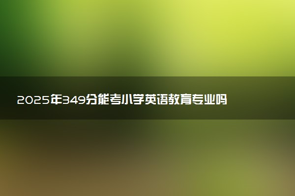 2025年349分能考小学英语教育专业吗 349分小学英语教育专业大学推荐
