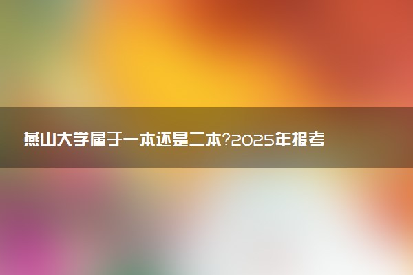 燕山大学属于一本还是二本？2025年报考建议及分数线预测
