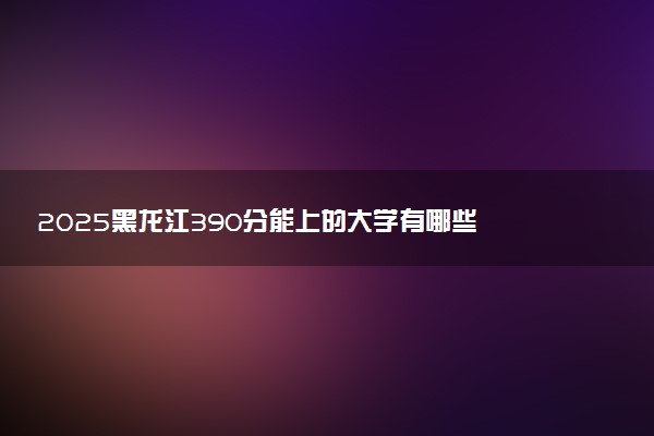 2025黑龙江390分能上的大学有哪些 可以报考院校名单
