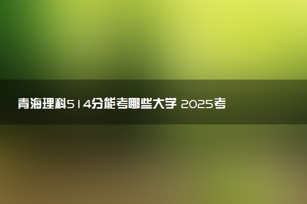 青海理科514分能考哪些大学 2025考生稳上的大学名单