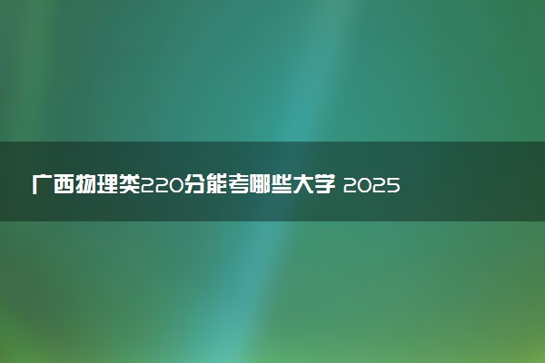 广西物理类220分能考哪些大学 2025考生稳上的大学名单