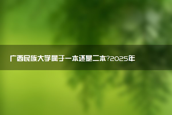 广西民族大学属于一本还是二本？2025年报考建议及分数线预测