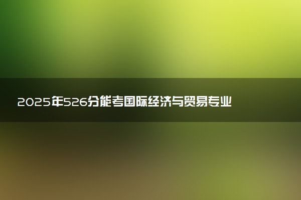 2025年526分能考国际经济与贸易专业吗 526分国际经济与贸易专业大学推荐