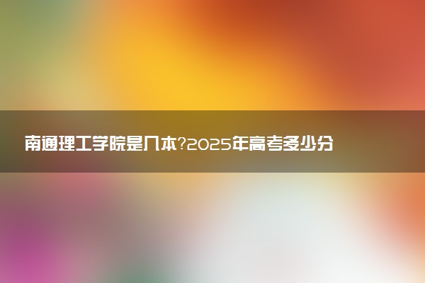 南通理工学院是几本？2025年高考多少分能上及报考建议