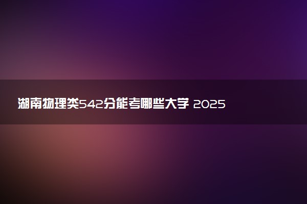 湖南物理类542分能考哪些大学 2025考生稳上的大学名单