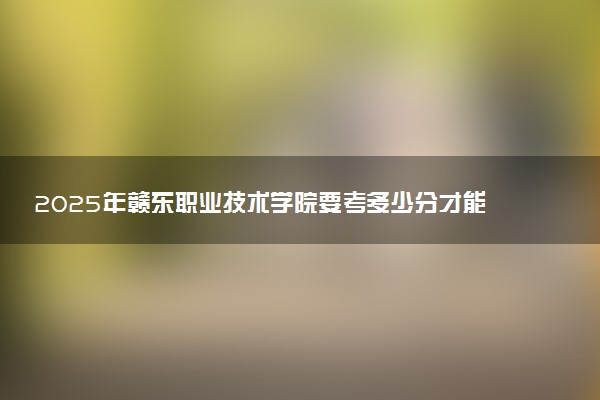 2025年赣东职业技术学院要考多少分才能上?历年录取分数线及报考指南(含预测)