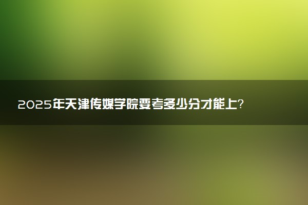 2025年天津传媒学院要考多少分才能上?历年录取分数线及报考指南(含预测)