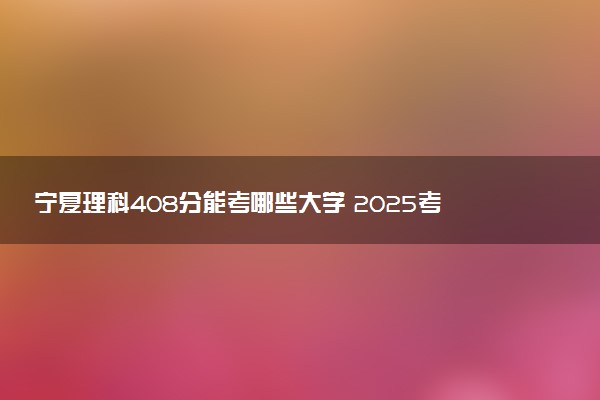 宁夏理科408分能考哪些大学 2025考生稳上的大学名单