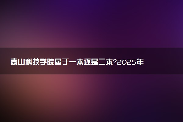 泰山科技学院属于一本还是二本？2025年报考建议及分数线预测