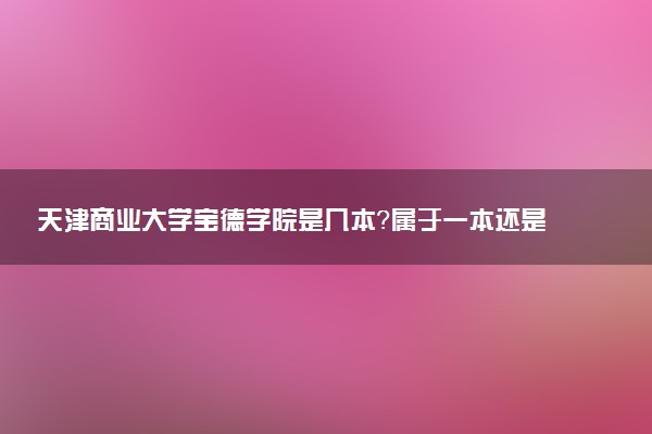 天津商业大学宝德学院是几本？属于一本还是二本？2025年分数线预测及报考建议