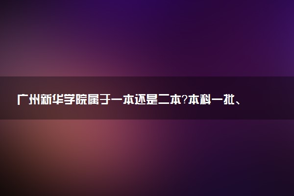 广州新华学院属于一本还是二本？本科一批、二批的区别及报考建议
