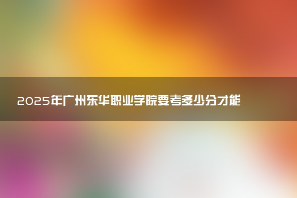 2025年广州东华职业学院要考多少分才能上？历年录取分数线及报考指南（含预测）