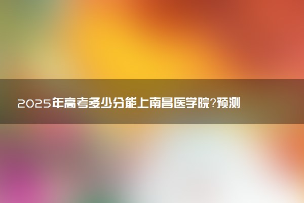 2025年高考多少分能上南昌医学院？预测各省份录取分数线（附2024年数据及报考指南）