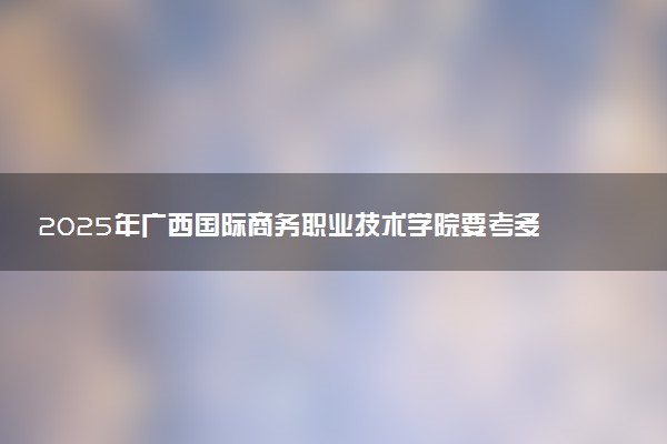 2025年广西国际商务职业技术学院要考多少分才能上？历年录取分数线及报考指南（含预测）
