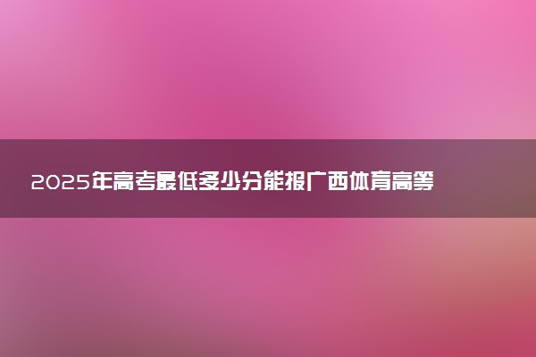 2025年高考最低多少分能报广西体育高等专科学校？附广西体育高等专科学校历年录取分数线及位次