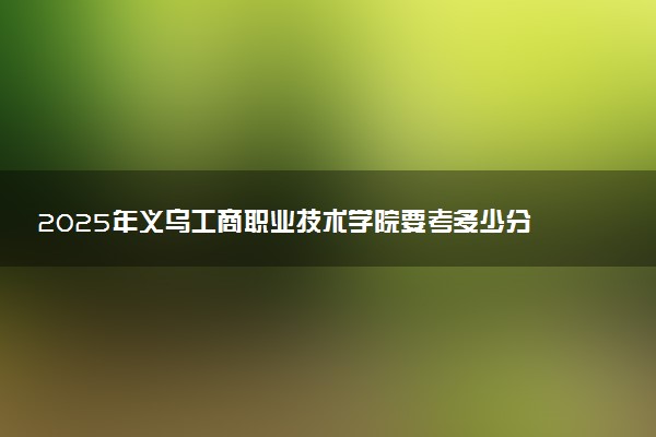 2025年义乌工商职业技术学院要考多少分才能上？历年录取分数线及报考指南（含预测）